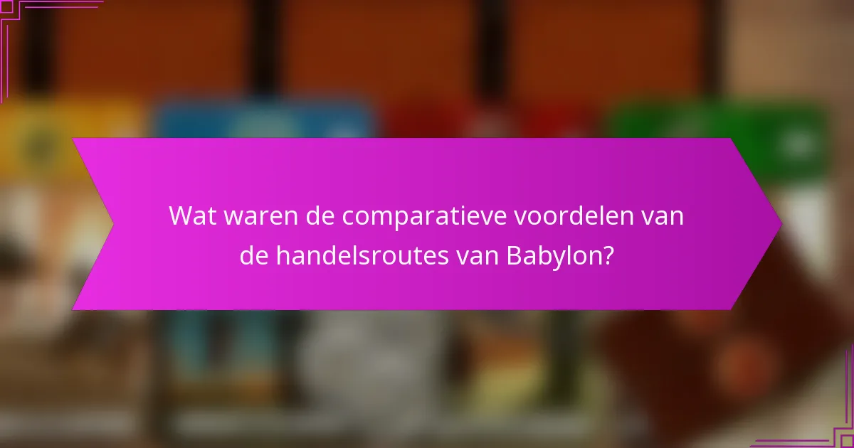 Wat waren de comparatieve voordelen van de handelsroutes van Babylon?