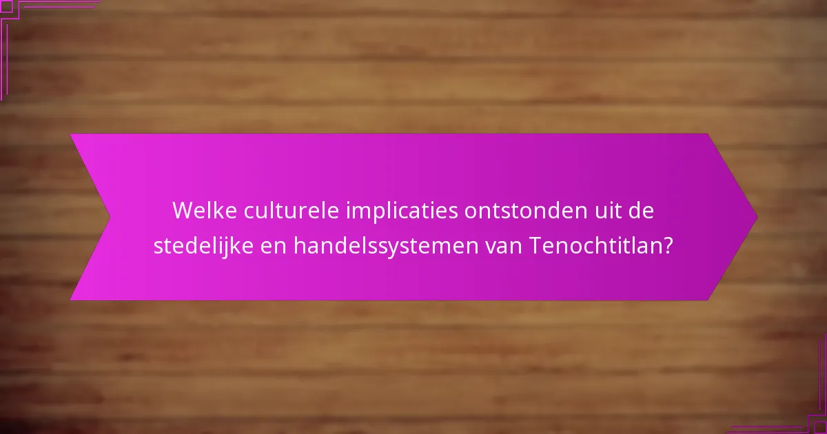 Welke culturele implicaties ontstonden uit de stedelijke en handelssystemen van Tenochtitlan?